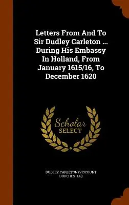 Listy od sira Dudleyho Carletona a pre neho... Počas jeho vyslanectva v Holandsku od januára 1615/16 do decembra 1620 - Letters From And To Sir Dudley Carleton ... During His Embassy In Holland, From January 1615/16, To December 1620