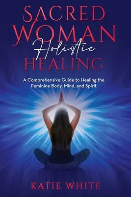 Posvätná žena Celostné liečenie: Ucelený sprievodca liečením ženského tela, mysle a ducha - Sacred Woman Holistic Healing: A Comprehensive Guide to Healing the Feminine Body, Mind, and Spirit