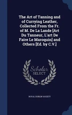 The Art of Tanneur and of Currying Leather, Collected From the Fr. of M. De La Lande [Art Du Tanneur, L'art De Faire Le Maroquin] and Others [Ed. by C - The Art of Tanning and of Currying Leather, Collected From the Fr. of M. De La Lande [Art Du Tanneur, L'art De Faire Le Maroquin] and Others [Ed. by C