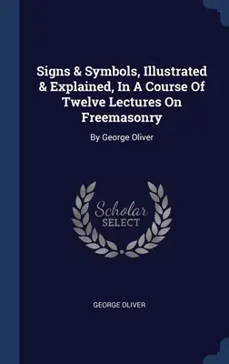 Znaky a symboly, ilustrované a vysvetlené, v kurze dvanástich prednášok o slobodomurárstve: George Oliver - Signs & Symbols, Illustrated & Explained, In A Course Of Twelve Lectures On Freemasonry: By George Oliver