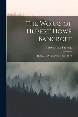 The Works of Hubert Howe Bancroft: History of Oregon: Vol. I, 1834-1848 - The Works of Hubert Howe Bancroft: History of Oregon: vol. I, 1834-1848