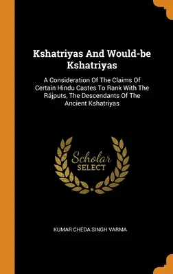 Kshatriyas And Would-be Kshatriyas: A Consideration Of Claims of Certain Hindu Castes To Rank With the Rjputs, The Descendants of the Ancient Ksh - Kshatriyas And Would-be Kshatriyas: A Consideration Of The Claims Of Certain Hindu Castes To Rank With The Rjputs, The Descendants Of The Ancient Ksh