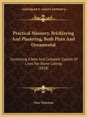 Praktické murárstvo, murárstvo a omietkárstvo, obyčajné aj ozdobné: Obsahuje nový a úplný systém línií na rezanie kameňa - Practical Masonry, Bricklaying And Plastering, Both Plain And Ornamental: Containing A New And Complete System Of Lines For Stone Cutting