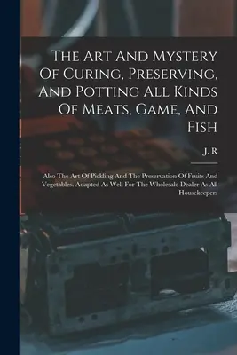 The Art And Mystery of Curing, Preserving, and Potting All Kinds of Meats, Game, and Fish (Umenie a tajomstvo konzervovania a zavárania všetkých druhov mäsa, zveriny a rýb): Tiež umenie nakladania a konzervovania ovocia a - The Art And Mystery Of Curing, Preserving, And Potting All Kinds Of Meats, Game, And Fish: Also The Art Of Pickling And The Preservation Of Fruits And