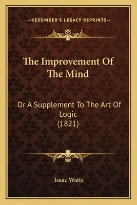 The Improvement of the Mind: A Supplement To the Art of Logic (1821) - The Improvement Of The Mind: Or A Supplement To The Art Of Logic (1821)