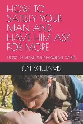 Ako uspokojiť svojho muža a dosiahnuť, aby si pýtal viac: Ako dosiahnuť, aby vaše manželstvo fungovalo - How to Satisfy Your Man and Have Him Ask for More: How to Make Your Marriage Work