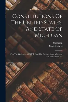 Ústavy Spojených štátov a štátu Michigan: S nariadením z roku 1787 a zákonom o prijatí Michiganu do Únie a pod. - Constitutions Of The United States, And State Of Michigan: With The Ordinance Of 1787, And The Act Admitting Michigan Into The Union, &c