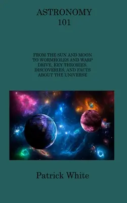 Astronómia 101: Od Slnka a Mesiaca po červie diery a warpový pohon, kľúčové teórie, objavy a fakty o vesmíre - Astronomy 101: From the Sun and Moon to Wormholes and Warp Drive, Key Theories, Discoveries, and Facts about the Universe