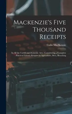 Mackenzie's Five Thousand Receipts: Vo všetkých užitočných a domácich umeniach: Vydané v roku 2005: päťtisíc dokladov o peniazoch, ktoré tvoria úplnú praktickú knižnicu týkajúcu sa poľnohospodárstva, včiel, bleu - Mackenzie's Five Thousand Receipts: In all the Useful and Domestic Arts: Constituting a Complete Practical Library Relative to Agriculture, Bees, Blea
