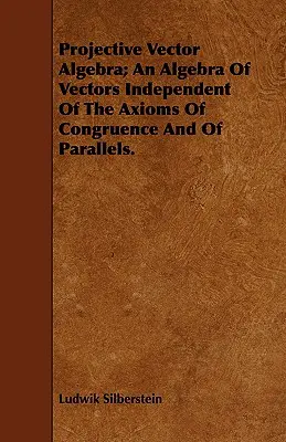 Projective Vector Algebra; An Algebra of Vectors Independent Of The Axioms Of Congruence and Of Parallels. - Projective Vector Algebra; An Algebra Of Vectors Independent Of The Axioms Of Congruence And Of Parallels.