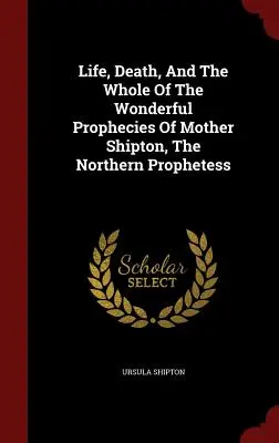 Život, smrť a celé zázračné proroctvá Matky Shiptonovej, severskej prorokyne - Life, Death, And The Whole Of The Wonderful Prophecies Of Mother Shipton, The Northern Prophetess
