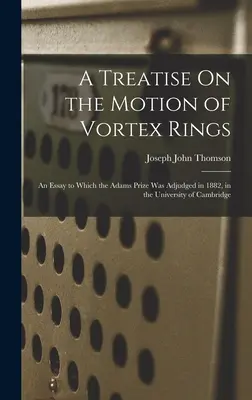Pojednanie o pohybe vírových prstencov: Esej, za ktorú bola v roku 1882 udelená Adamsova cena na univerzite v Cambridge - A Treatise On the Motion of Vortex Rings: An Essay to Which the Adams Prize Was Adjudged in 1882, in the University of Cambridge