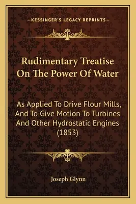Základné pojednanie o sile vody: Ako sa používa na pohon mlynov na múku a na pohon turbín a iných hydrostatických motorov - Rudimentary Treatise On The Power Of Water: As Applied To Drive Flour Mills, And To Give Motion To Turbines And Other Hydrostatic Engines