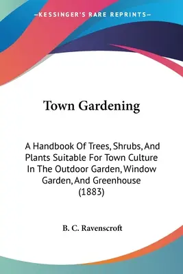 Mestské záhradníctvo: Príručka o stromoch, kríkoch a rastlinách vhodných na pestovanie v mestskej záhrade, okennej záhrade a skleníku - Town Gardening: A Handbook Of Trees, Shrubs, And Plants Suitable For Town Culture In The Outdoor Garden, Window Garden, And Greenhouse