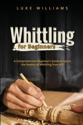 Whittling pre začiatočníkov: Komplexný sprievodca pre začiatočníkov, ktorý vám umožní spoznať oblasti bielenia od A do Z - Whittling for Beginners: A Comprehensive Beginner's Guide to Learn the Realms of Whittling from A-Z