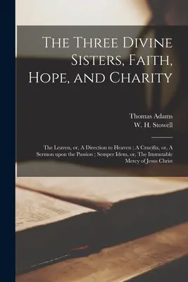 Tri božské sestry, viera, nádej a láska: A Crucifix, or, A Sermon Upon Passion; Semper Idem, or, - The Three Divine Sisters, Faith, Hope, and Charity: The Leaven, or, A Direction to Heaven; A Crucifix, or, A Sermon Upon the Passion; Semper Idem, or,