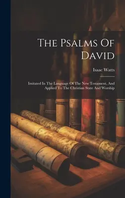 The Psalms of David: Imitated in the Language of the New Testament, And Applied to the Christian State and Worship (Dávidove žalmy: napodobnené v jazyku Novej zmluvy a aplikované na kresťanský štát a bohoslužbu) - The Psalms Of David: Imitated In The Language Of The New Testament, And Applied To The Christian State And Worship