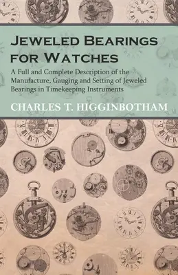 Jeweled Bearings for Watches - A Full and Complete Description of Manufacture, Gauging and Setting of Jeweled Bearings in Timekeeping Instruments - Jeweled Bearings for Watches - A Full and Complete Description of the Manufacture, Gauging and Setting of Jeweled Bearings in Timekeeping Instruments