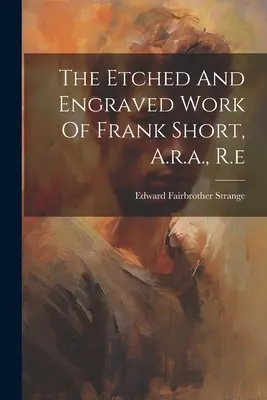 Leptané a ryté diela Franka Shorta, akad. mal. - The Etched And Engraved Work Of Frank Short, A.r.a., R.e