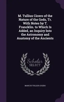 M. Tullius Cicero of the Nature of Gods, Tr. with Notes by T. Francklin. to which Is Added, an Inquiry Into the Astronomy and Anatomy of the Ancie - M. Tullius Cicero of the Nature of the Gods, Tr. With Notes by T. Francklin. to Which Is Added, an Inquiry Into the Astronomy and Anatomy of the Ancie