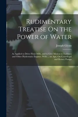 Rudimentary Treatise On the Power of Water: Ako sa používa na pohon mlynov na múku a na pohon turbín a iných hydrostatických motorov. S ... - Rudimentary Treatise On the Power of Water: As Applied to Drive Flour Mills, and to Give Motion to Turbines and Other Hydrostatic Engines. With ... an