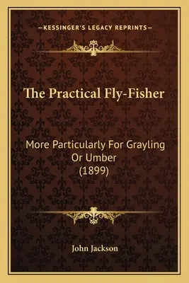 Praktický muškár: More Particularly For Grayling Or Umber (1899) - The Practical Fly-Fisher: More Particularly For Grayling Or Umber (1899)