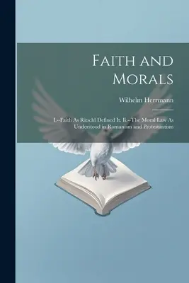 Viera a morálka: I. - Viera, ako ju definoval Ritschl. Ii.-Morálny zákon, ako ho chápe katolicizmus a protestantizmus - Faith and Morals: I.--Faith As Ritschl Defined It. Ii.--The Moral Law As Understood in Romanism and Protestantism