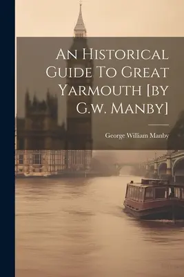 Historický sprievodca Great Yarmouth [G.w. Manby] - An Historical Guide To Great Yarmouth [by G.w. Manby]