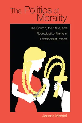 Politika morálky: v postsocialistickom Poľsku: Politika morálky: Cirkev, štát a reprodukčné práva - The Politics of Morality: The Church, the State, and Reproductive Rights in Postsocialist Poland