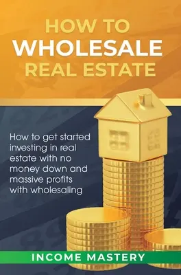 Ako na veľkoobchod s nehnuteľnosťami: Ako začať investovať do nehnuteľností bez zálohy a s obrovskými ziskami vďaka veľkoobchodu - How to Wholesale Real Estate: How to Get Started Investing in Real Estate with No Money Down and Massive Profits with Wholesaling