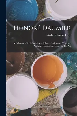 Honor Daumier: Daumier: Zbierka jeho spoločenských a politických karikatúr spolu s úvodnou esejou o jeho umení - Honor Daumier: A Collection Of His Social And Political Caricatures, Together With An Introductory Essay On His Art