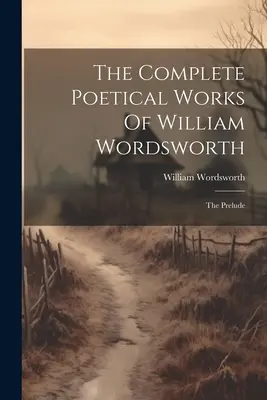The Complete Poetical Works Of William Wordsworth: Prelúdium: Básnické dielo Wordsworthovho diela - The Complete Poetical Works Of William Wordsworth: The Prelude