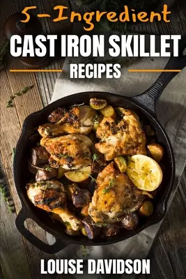 Recepty z liatinovej panvice s 5 zložkami: Jednoduchá kuchárska kniha s 5 zložkami - 5-Ingredient Cast Iron Skillet Recipes: Easy 5-Ingredient Cookbook