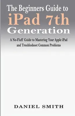 Sprievodca iPadom 7. generácie pre začiatočníkov: Návod na ovládnutie iPadu od spoločnosti Apple a riešenie bežných problémov - The Beginners Guide to iPad 7th Generation: A No-Fluff Guide to Mastering your Apple iPad and Troubleshoot Common Problems