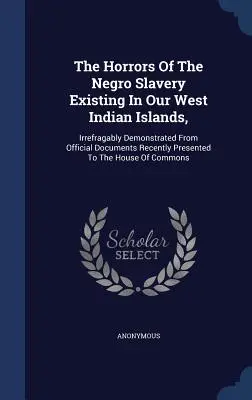 Hrůzy černošského otroctva na našich západoindických ostrovoch: nezvratne preukázané z úradných dokumentov nedávno predložených Hou - The Horrors Of The Negro Slavery Existing In Our West Indian Islands,: Irrefragably Demonstrated From Official Documents Recently Presented To The Hou