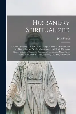 Husbandry Spiritualized: v ktorom sú manželia vedení k vynikajúcemu zlepšeniu ich spoločného života, alebo: Nebeské využitie pozemských vecí - Husbandry Spiritualized: Or, the Heavenly Use of Earthly Things, in Which Husbandmen Are Directed to an Excellent Improvement of Their Common E
