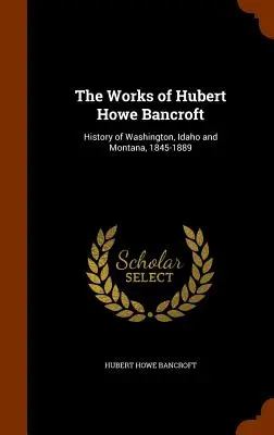 The Works of Hubert Howe Bancroft: History of Washington, Idaho and Montana, 1845-1889