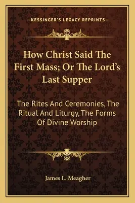 Ako Kristus slúžil prvú omšu alebo Posledná večera Pánova: O obradoch a ceremóniách, o rituáli a liturgii, o formách bohoslužby - How Christ Said The First Mass; Or The Lord's Last Supper: The Rites And Ceremonies, The Ritual And Liturgy, The Forms Of Divine Worship