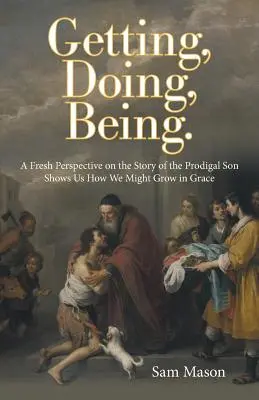 Dostať, robiť, byť.: Nový pohľad na príbeh márnotratného syna nám ukazuje, ako môžeme rásť v milosti - Getting, Doing, Being.: A Fresh Perspective on the Story of the Prodigal Son Shows Us How We Might Grow in Grace