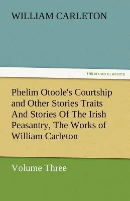Phelim Otoole's Courtship and Other Stories Traits and Stories of Irish Peasantry, the Works of William Carleton, Volume Three - Phelim Otoole's Courtship and Other Stories Traits and Stories of the Irish Peasantry, the Works of William Carleton, Volume Three