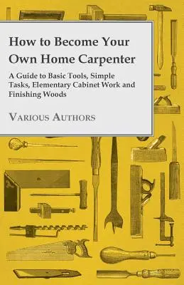 Ako sa stať domácim stolárom - Sprievodca základným náradím, jednoduchými úlohami, základnými prácami v stolárstve a dokončovaním dreva - How to Become Your Own Home Carpenter - A Guide to Basic Tools, Simple Tasks, Elementary Cabinet Work and Finishing Woods