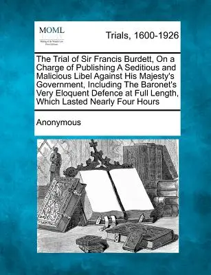 Súdny proces so sirom Francisom Burdettom na základe obvinenia z publikovania poburujúcej a zlomyseľnej urážky vlády Jeho Veličenstva vrátane baróna - The Trial of Sir Francis Burdett, on a Charge of Publishing a Seditious and Malicious Libel Against His Majesty's Government, Including the Baronet's