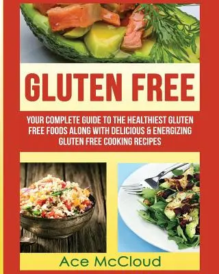Bez lepku: Váš kompletný sprievodca najzdravšími bezlepkovými potravinami spolu s chutnými a energizujúcimi receptami na bezlepkové varenie - Gluten Free: Your Complete Guide To The Healthiest Gluten Free Foods Along With Delicious & Energizing Gluten Free Cooking Recipes