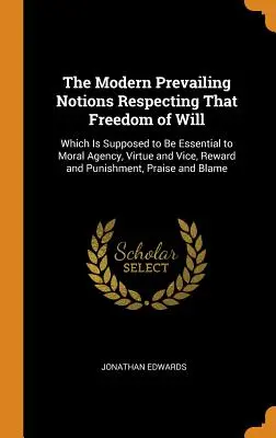 Moderné prevládajúce predstavy o slobode vôle: Ktorá má byť nevyhnutná pre morálne konanie, cnosť a neresť, odmenu a trest. - The Modern Prevailing Notions Respecting That Freedom of Will: Which Is Supposed to Be Essential to Moral Agency, Virtue and Vice, Reward and Punishme