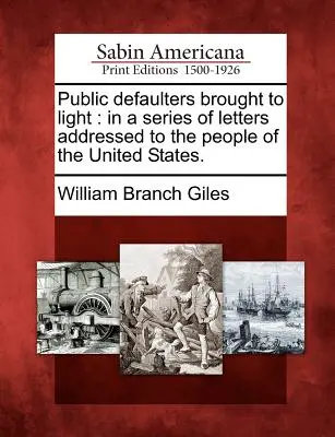 Verejní neplatiči vyvedení na svetlo: V sérii listov adresovaných ľudu Spojených štátov. - Public Defaulters Brought to Light: In a Series of Letters Addressed to the People of the United States.