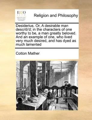 Desiderius. Alebo, Desirable Man Describ'd; In the Characters of One Worthy to Be, a Man Greatly Beloved. and an Example of One, Who Lived Very Much De - Desiderius. Or, a Desirable Man Describ'd; In the Characters of One Worthy to Be, a Man Greatly Beloved. and an Example of One, Who Lived Very Much De