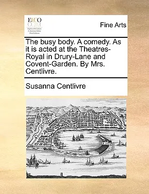 The Busy Body. a Comedy. as It Is Acted at the Theatres-Royal in Drury-Lane and Covent-Garden. by Mrs. - The Busy Body. a Comedy. as It Is Acted at the Theatres-Royal in Drury-Lane and Covent-Garden. by Mrs. Centlivre.