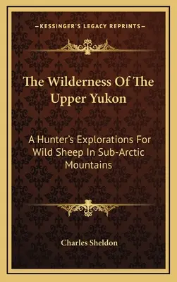 Divočina horného Yukonu: Poľovnícke pátranie po divokých ovciach v subarktických horách - The Wilderness Of The Upper Yukon: A Hunter's Explorations For Wild Sheep In Sub-Arctic Mountains