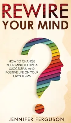 Rewire Your Mind: Ako zmeniť svoje myslenie, aby ste žili úspešný a pozitívny život podľa vlastných podmienok - Rewire Your Mind: How To Change Your Mind To Live A Successful And Positive Life On Your Own Terms
