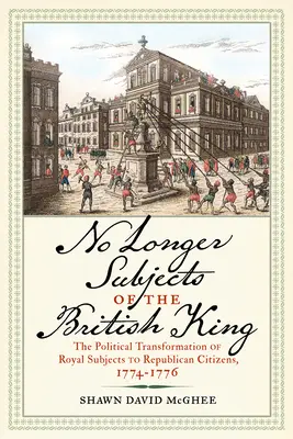 Už nie poddaní britského kráľa: Politická transformácia kráľovských poddaných na republikánskych občanov, 1774-1776 - No Longer Subjects of the British King: The Political Transformation of Royal Subjects to Republican Citizens, 1774-1776